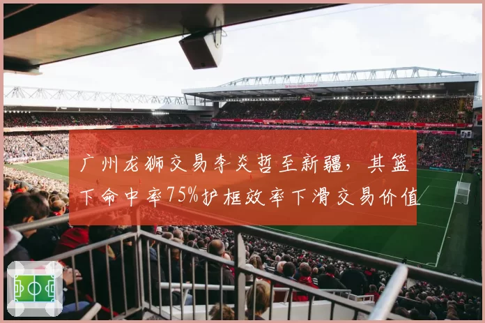 广州龙狮交易李炎哲至新疆,其篮下命中率75%护框效率下滑交易价值几何?