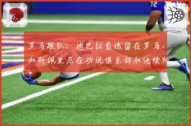 罗马跟队:迪巴拉首选留在罗马,加斯佩里尼在劝说俱乐部和他续约