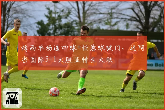 梅西单场造四球+任意球破门，迈阿密国际5-1大胜亚特兰大联