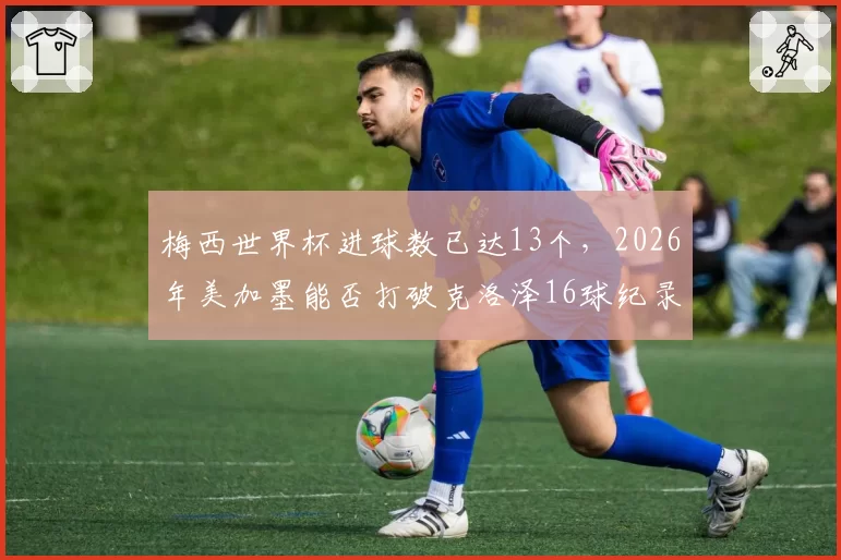 梅西世界杯进球数已达13个,2026年美加墨能否打破克洛泽16球纪录?