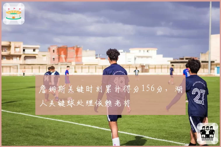 詹姆斯关键时刻累计得分156分，湖人关键球处理依赖老将