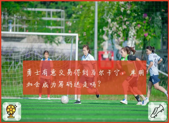 勇士有意交易得到马尔卡宁,库明加会成为筹码送走吗?
