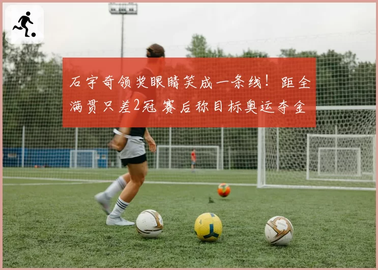 石宇奇领奖眼睛笑成一条线！距全满贯只差2冠 赛后称目标奥运夺金