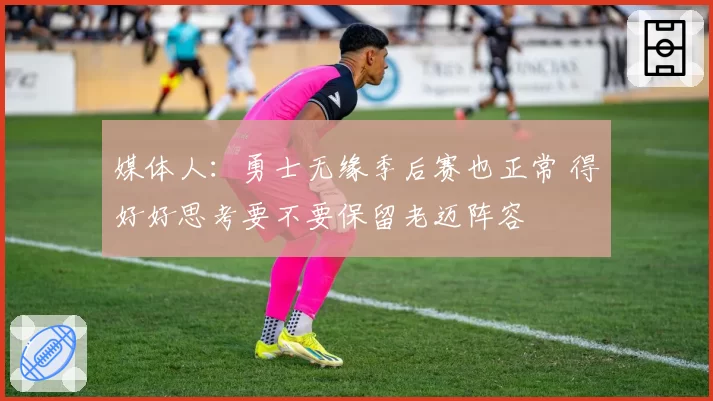 媒体人：勇士无缘季后赛也正常 得好好思考要不要保留老迈阵容