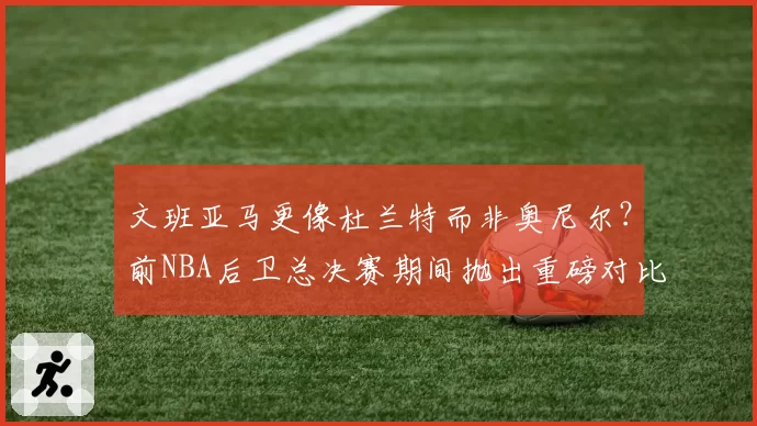 文班亚马更像杜兰特而非奥尼尔?前NBA后卫总决赛期间抛出重磅对比