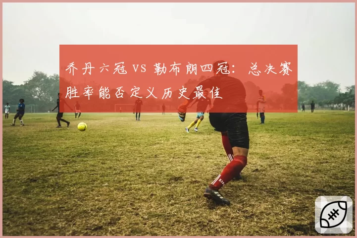 乔丹六冠 vs 勒布朗四冠：总决赛胜率能否定义历史最佳