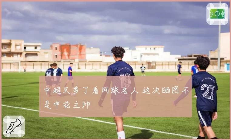 中超又多了看网球名人 这次晒图不是申花主帅