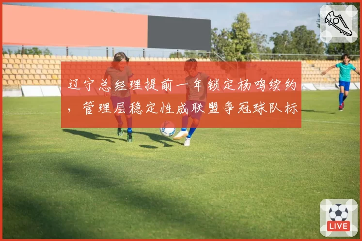 辽宁总经理提前一年锁定杨鸣续约,管理层稳定性成联盟争冠球队标杆