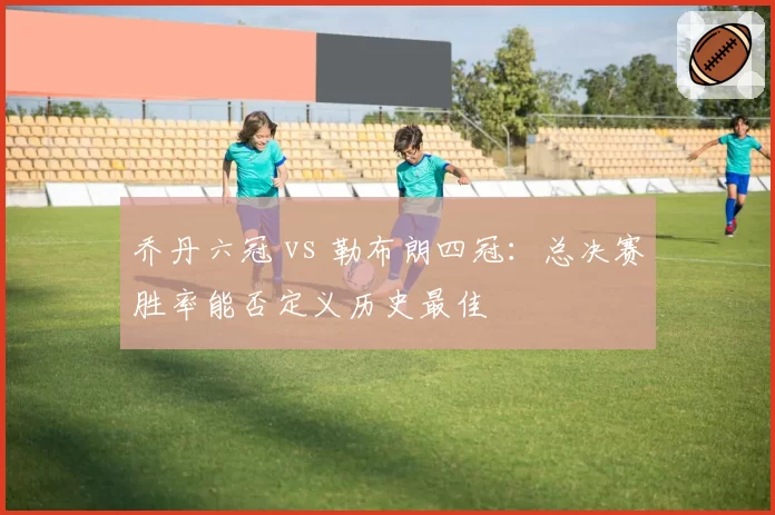 乔丹六冠 vs 勒布朗四冠：总决赛胜率能否定义历史最佳