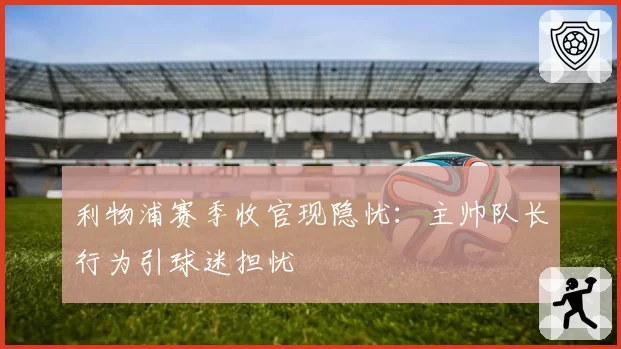 利物浦赛季收官现隐忧：主帅队长行为引球迷担忧