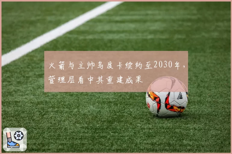 火箭与主帅乌度卡续约至2030年，管理层看中其重建成果