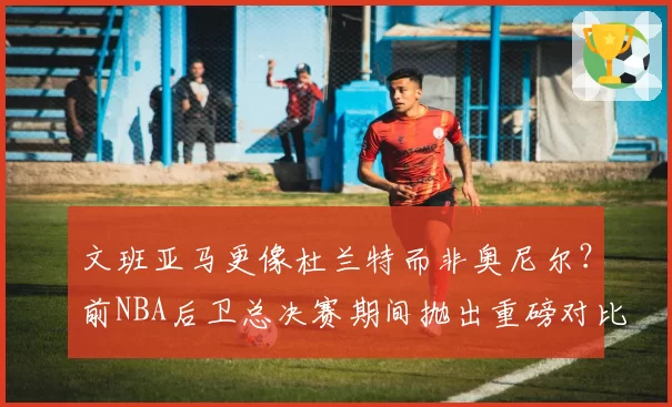 文班亚马更像杜兰特而非奥尼尔?前NBA后卫总决赛期间抛出重磅对比