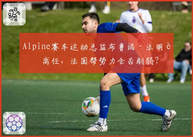 Alpine赛车运动总监布鲁诺·法明若离任，法国帮势力会否削弱？
