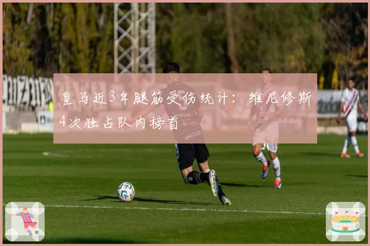 皇马近3年腿筋受伤统计：维尼修斯4次独占队内榜首