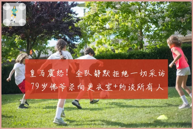 皇马震怒！全队静默拒绝一切采访 79岁佛爷杀向更衣室+约谈所有人