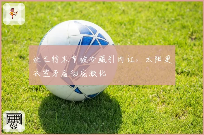 杜兰特末节被冷藏引内讧，太阳更衣室矛盾彻底激化