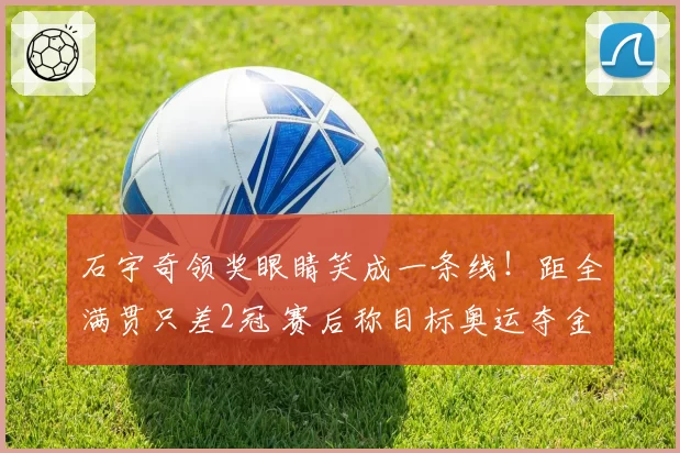 石宇奇领奖眼睛笑成一条线!距全满贯只差2冠 赛后称目标奥运夺金