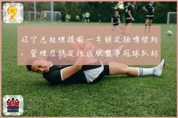 辽宁总经理提前一年锁定杨鸣续约,管理层稳定性成联盟争冠球队标杆
