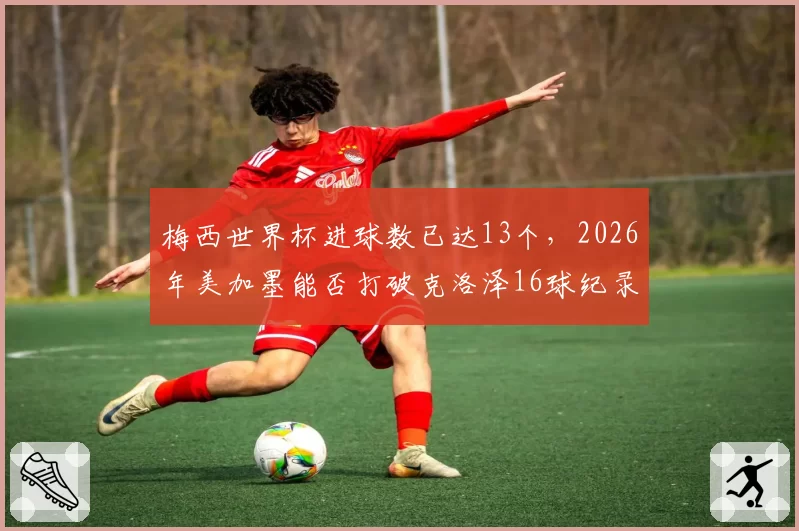 梅西世界杯进球数已达13个,2026年美加墨能否打破克洛泽16球纪录?