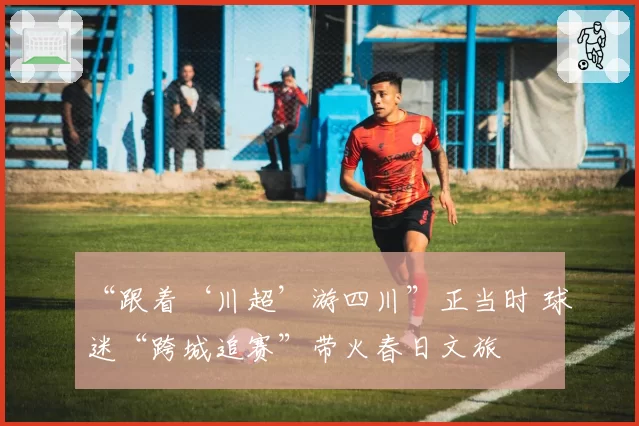“跟着‘川超’游四川”正当时 球迷“跨城追赛”带火春日文旅
