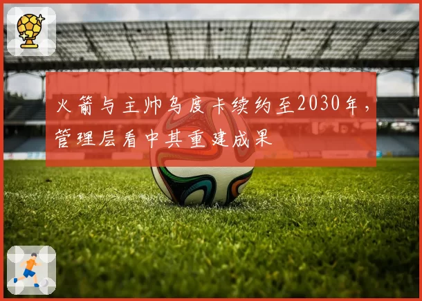 火箭与主帅乌度卡续约至2030年，管理层看中其重建成果