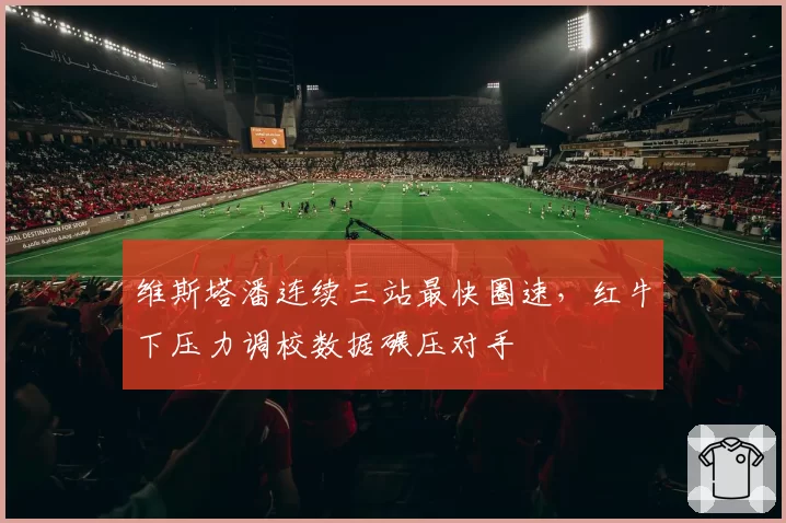维斯塔潘连续三站最快圈速,红牛下压力调校数据碾压对手