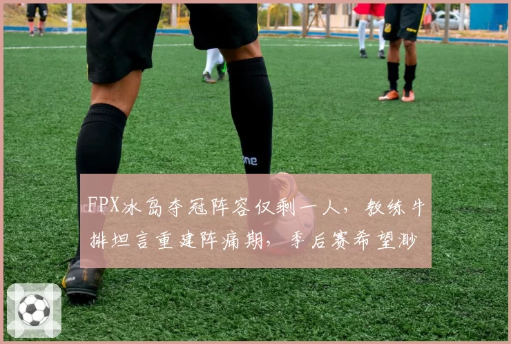 FPX冰岛夺冠阵容仅剩一人,教练牛排坦言重建阵痛期,季后赛希望渺茫?