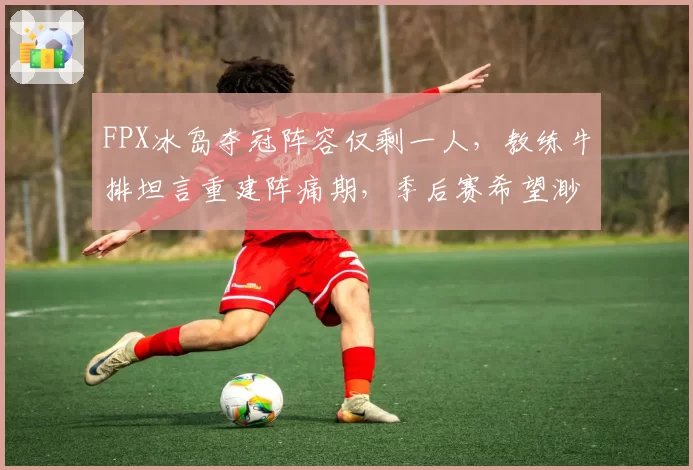 FPX冰岛夺冠阵容仅剩一人,教练牛排坦言重建阵痛期,季后赛希望渺茫?
