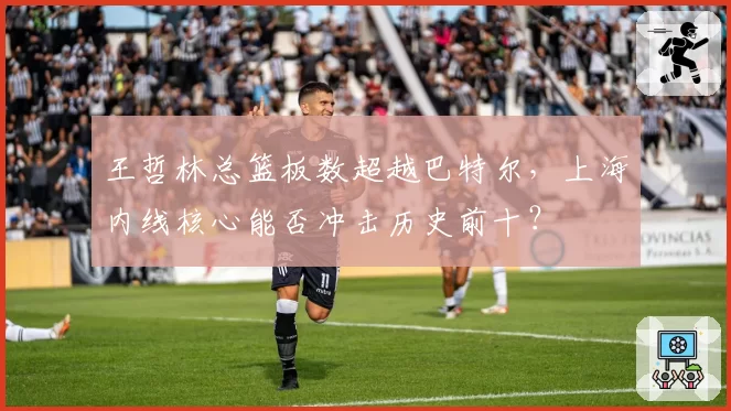 王哲林总篮板数超越巴特尔,上海内线核心能否冲击历史前十?