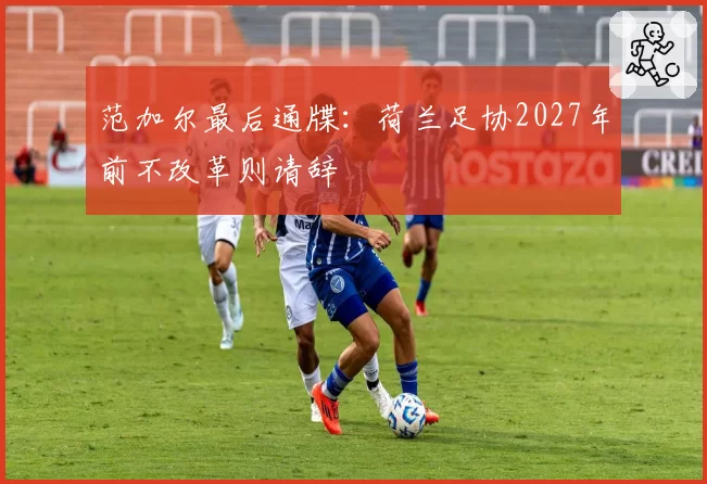 范加尔最后通牒:荷兰足协2027年前不改革则请辞