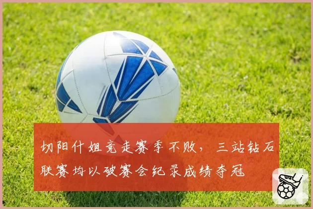 切阳什姐竞走赛季不败，三站钻石联赛均以破赛会纪录成绩夺冠