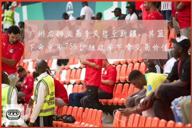 广州龙狮交易李炎哲至新疆,其篮下命中率75%护框效率下滑交易价值几何?