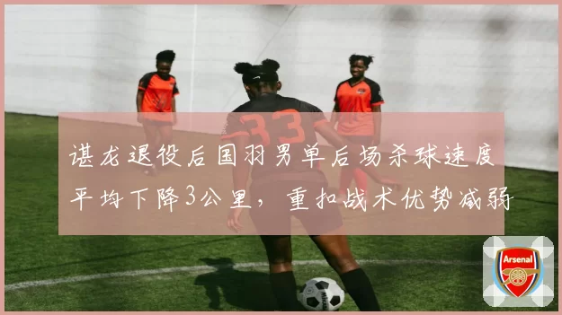 谌龙退役后国羽男单后场杀球速度平均下降3公里,重扣战术优势减弱