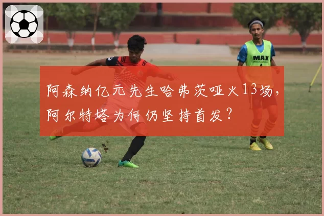 阿森纳亿元先生哈弗茨哑火13场，阿尔特塔为何仍坚持首发？