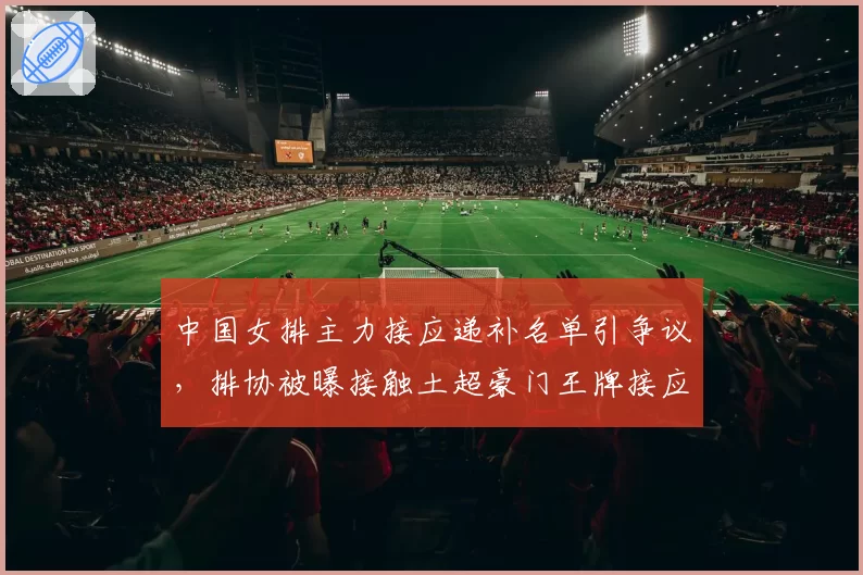 中国女排主力接应递补名单引争议,排协被曝接触土超豪门王牌接应