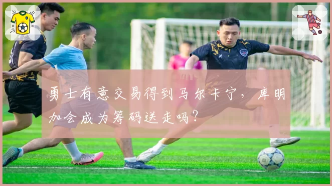 勇士有意交易得到马尔卡宁,库明加会成为筹码送走吗?