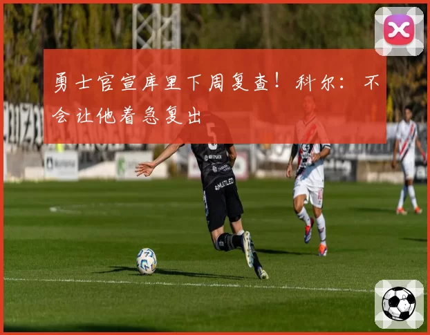勇士官宣库里下周复查！科尔：不会让他着急复出