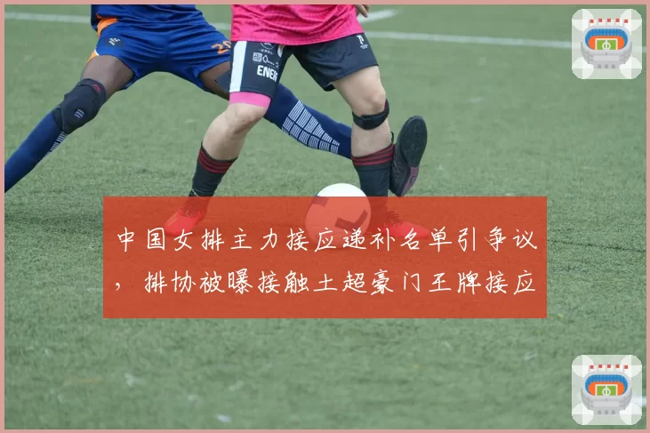 中国女排主力接应递补名单引争议，排协被曝接触土超豪门王牌接应