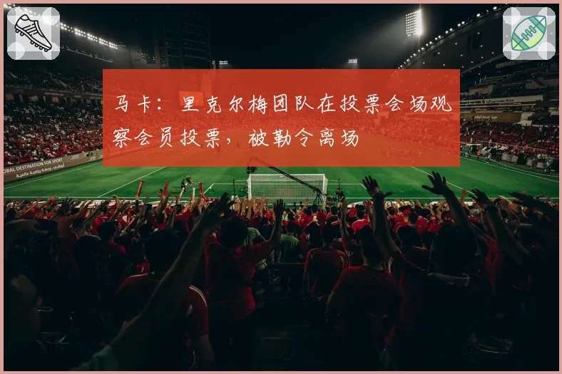 马卡:里克尔梅团队在投票会场观察会员投票,被勒令离场