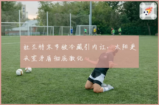 杜兰特末节被冷藏引内讧，太阳更衣室矛盾彻底激化