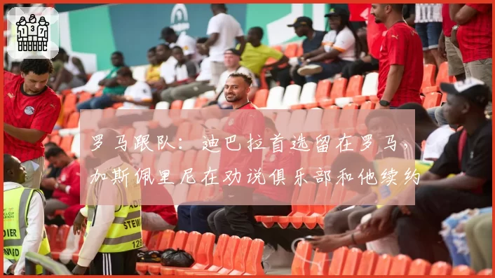罗马跟队:迪巴拉首选留在罗马,加斯佩里尼在劝说俱乐部和他续约