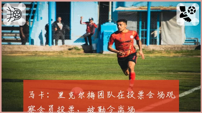 马卡:里克尔梅团队在投票会场观察会员投票,被勒令离场