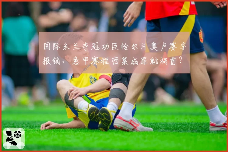 国际米兰夺冠功臣恰尔汗奥卢赛季报销，意甲赛程密集成罪魁祸首？