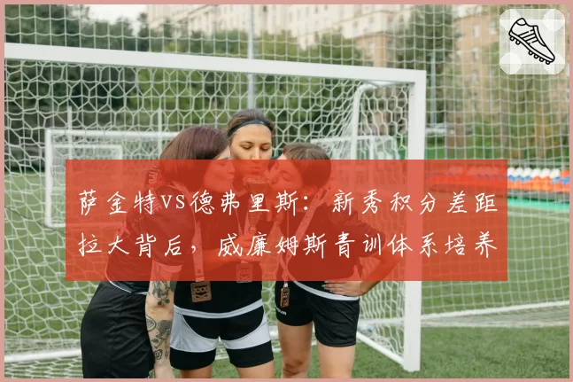 萨金特vs德弗里斯：新秀积分差距拉大背后，威廉姆斯青训体系培养策略受质疑